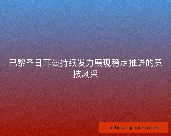 巴黎圣日耳曼持续发力展现稳定推进的竞技风采