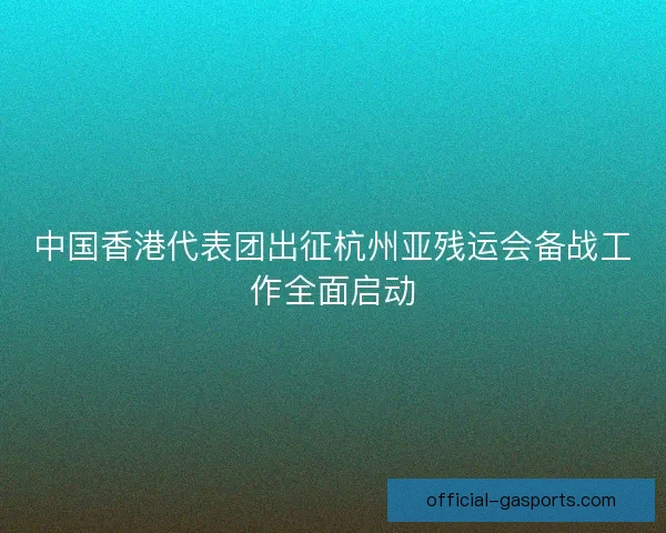 中国香港代表团出征杭州亚残运会备战工作全面启动