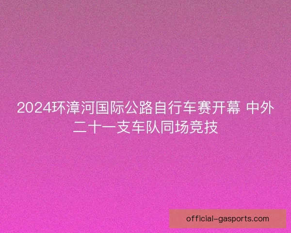 2024环漳河国际公路自行车赛开幕 中外二十一支车队同场竞技